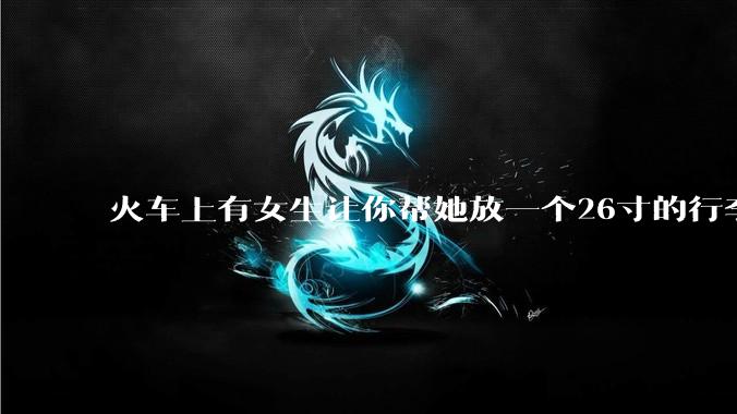 火车上有女生让你帮她放一个26寸的行李箱到行李架上，你会帮忙吗？